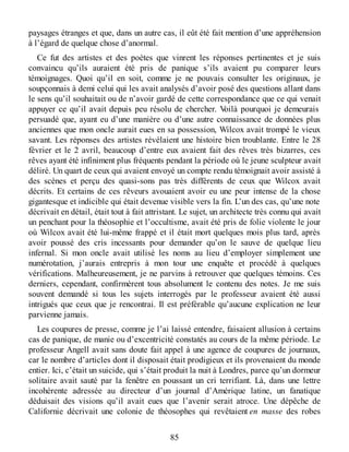 paysages étranges et que, dans un autre cas, il eût été fait mention d’une appréhension
à l’égard de quelque chose d’anormal.
Ce fut des artistes et des poètes que vinrent les réponses pertinentes et je suis
convaincu qu’ils auraient été pris de panique s’ils avaient pu comparer leurs
témoignages. Quoi qu’il en soit, comme je ne pouvais consulter les originaux, je
soupçonnais à demi celui qui les avait analysés d’avoir posé des questions allant dans
le sens qu’il souhaitait ou de n’avoir gardé de cette correspondance que ce qui venait
appuyer ce qu’il avait depuis peu résolu de chercher. Voilà pourquoi je demeurais
persuadé que, ayant eu d’une manière ou d’une autre connaissance de données plus
anciennes que mon oncle aurait eues en sa possession, Wilcox avait trompé le vieux
savant. Les réponses des artistes révélaient une histoire bien troublante. Entre le 28
février et le 2 avril, beaucoup d’entre eux avaient fait des rêves très bizarres, ces
rêves ayant été infiniment plus fréquents pendant la période où le jeune sculpteur avait
déliré. Un quart de ceux qui avaient envoyé un compte rendu témoignait avoir assisté à
des scènes et perçu des quasi-sons pas très différents de ceux que Wilcox avait
décrits. Et certains de ces rêveurs avouaient avoir eu une peur intense de la chose
gigantesque et indicible qui était devenue visible vers la fin. L’un des cas, qu’une note
décrivait en détail, était tout à fait attristant. Le sujet, un architecte très connu qui avait
un penchant pour la théosophie et l’occultisme, avait été pris de folie violente le jour
où Wilcox avait été lui-même frappé et il était mort quelques mois plus tard, après
avoir poussé des cris incessants pour demander qu’on le sauve de quelque lieu
infernal. Si mon oncle avait utilisé les noms au lieu d’employer simplement une
numérotation, j’aurais entrepris à mon tour une enquête et procédé à quelques
vérifications. Malheureusement, je ne parvins à retrouver que quelques témoins. Ces
derniers, cependant, confirmèrent tous absolument le contenu des notes. Je me suis
souvent demandé si tous les sujets interrogés par le professeur avaient été aussi
intrigués que ceux que je rencontrai. Il est préférable qu’aucune explication ne leur
parvienne jamais.
Les coupures de presse, comme je l’ai laissé entendre, faisaient allusion à certains
cas de panique, de manie ou d’excentricité constatés au cours de la même période. Le
professeur Angell avait sans doute fait appel à une agence de coupures de journaux,
car le nombre d’articles dont il disposait était prodigieux et ils provenaient du monde
entier. Ici, c’était un suicide, qui s’était produit la nuit à Londres, parce qu’un dormeur
solitaire avait sauté par la fenêtre en poussant un cri terrifiant. Là, dans une lettre
incohérente adressée au directeur d’un journal d’Amérique latine, un fanatique
déduisait des visions qu’il avait eues que l’avenir serait atroce. Une dépêche de
Californie décrivait une colonie de théosophes qui revêtaient en masse des robes
85
 