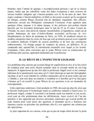 blanches, dans l’attente de quelque « accomplissement glorieux » qui ne se réalisa
jamais, tandis que des entrefilets venus des Indes évoquaient à mots couverts de
sérieux troubles indigènes qui s’étaient produits vers la fin du mois de mars. Des
orgies vaudoues s’étaient multipliées en Haïti et, des postes avancés qu’ils occupaient
en Afrique, certains Blancs faisaient état de murmures inquiétants. Des officiers
américains servant aux Philippines constataient l’existence d’une agitation dans
quelques tribus, toujours à la même époque, et des policiers new-yorkais étaient
harcelés par les Levantins hystériques dans la nuit du 22 au 23 mars. L’ouest de
l’Irlande, lui aussi, était plein de rumeurs incontrôlables et légendaires, tandis qu’un
peintre fantastique du nom d’Ardois-Bonnot accrochait un Paysage de rêve
blasphématoire au Salon de printemps de Paris, en 1926. Si nombreux étaient les
troubles enregistrés dans les asiles de fous que seul un miracle pouvait avoir empêché
la confrérie médicale d’établir de curieux parallèles et de tirer des conclusions
embarrassantes. Un étrange paquet de coupures de presse, en définitive. Et je
comprends mal, aujourd’hui, le rationalisme insensible avec lequel je les écartai.
Cependant, j’étais alors convaincu que le jeune Wilcox avait eu connaissance de
problèmes plus anciens, également mentionnés par le professeur.
II. LE RÉCIT DE L’INSPECTEUR LEGRASSE
Les problèmes plus anciens qui avaient chargé de signification le rêve et le bas-relief
du sculpteur pour mon oncle étaient examinés dans la seconde moitié de son long
manuscrit. Il apparaissait qu’une fois déjà le professeur Angell avait vu les contours
infernaux de la monstruosité sans nom, qu’il s’était interrogé au sujet des hiéroglyphes
inconnus et qu’il avait entendu les syllabes menaçantes qu’on ne peut rendre que par
« Cthulhu », tout cela dans un contexte si troublant et si horrible qu’il ne faut guère
s’étonner qu’il ait assailli le jeune Wilcox de ses questions et de ses demandes de
renseignements.
Cette expérience antérieure s’était produite en 1908, dix-sept ans plus tôt, alors que
la Société Américaine d’Archéologie tenait sa conférence annuelle à Saint Louis. Le
professeur Angell, comme il convenait à un homme ayant son autorité et son savoir,
avait joué un rôle prédominant dans les délibérations. Aussi avait-il été l’un des
premiers à être approché par diverses personnes extérieures qui avaient profité de
cette réunion pour venir poser des questions et demander qu’on y fournisse des
réponses exactes ou présenter des problèmes afin d’y voir apporter une solution par
des spécialistes.
Le plus important de ces curieux, celui qui en peu de temps allait devenir le point
86
 