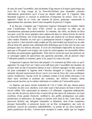 de mire de toute l’assemblée, était un homme d’âge moyen et d’aspect quelconque qui
avait fait le long voyage de La Nouvelle-Orléans pour demander certaines
informations particulières qu’il n’avait pu obtenir nulle part. Il s’appelait John
Raymond Legrasse et exerçait la profession d’inspecteur de police. Avec lui, il
apportait l’objet de sa visite, une statuette de pierre, grotesque, repoussante et
apparemment très ancienne, dont il était incapable de préciser l’origine.
Il ne faut pas s’imaginer que l’inspecteur Legrasse témoignait du moindre intérêt
pour l’archéologie. Son désir d’être éclairé ne provenait en effet que de
considérations purement professionnelles. La statuette, une idole, un fétiche ou Dieu
sait quoi, avait été saisie quelques mois auparavant dans les marais boisés du sud de
La Nouvelle-Orléans, lors d’une descente dans une réunion de soi-disant adeptes du
culte vaudou. Pourtant, les rites qui s’y pratiquaient étaient si singuliers et si atroces
que la police s’était aussitôt rendu compte qu’elle était tombée par hasard sur un culte
obscur dont elle ignorait tout, infiniment plus diabolique que le plus noir de tous ceux
pratiqués dans les milieux africains. Il avait été absolument impossible de découvrir
quoi que ce fût quant à son origine, mis à part les extravagantes, les incroyables fables
arrachées aux participants appréhendés. Telle était la raison du souci des policiers de
se renseigner auprès de spécialistes des questions anciennes, afin de pouvoir situer
l’effrayant symbole et remonter, grâce à lui, jusqu’à la source du culte.
L’inspecteur Legrasse était bien mal préparé à la sensation qu’allait créer ce qu’il
apportait. Un coup d’œil sur l’objet avait suffi pour jeter l’assemblée des hommes de
science dans un état d’excitation intense et tous s’étaient regroupés en hâte autour de
lui pour contempler la figurine dont l’absolue étrangeté et l’aspect de véritable
antiquité abyssale paraissaient devoir ouvrir avec tant de force des voies archaïques
encore inexplorées. Aucune école de sculpture connue n’avait donné naissance à un
objet aussi terrifiant et pourtant des centaines, des milliers d’années même
paraissaient inscrites sur la surface indistincte et verdâtre de l’inclassable pierre.
La figurine, qui passa ensuite lentement de l’un à l’autre afin que chacun puisse
l’examiner de près avec attention, avait entre sept et huit pouces de haut et était d’un
travail raffiné. Elle représentait un monstre à la silhouette, vaguement anthropoïde,
avec une tête de pieuvre dont la face n’aurait été qu’une masse de tentacules, un corps
écailleux, d’une grande élasticité, semblait-il, des griffes prodigieuses aux pattes
postérieures et antérieures, de longues et étroites ailes dans le dos. Cette chose, qui
paraissait distiller une malignité redoutable et dénaturée, était d’une corpulence
presque boursouflée et paraissait tassée sur un bloc rectangulaire, une sorte de
piédestal, couvert de caractères indéchiffrables. La pointe de ses ailes touchait la
partie postérieure du bloc, l’arrière-train occupait le centre, tandis que les longues
87
 