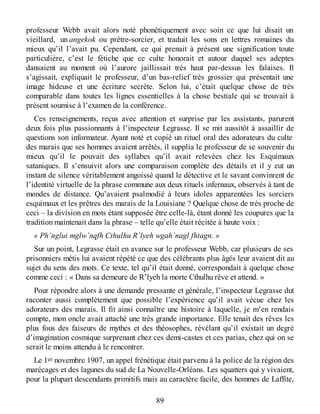 professeur Webb avait alors noté phonétiquement avec soin ce que lui disait un
vieillard, un angekok ou prêtre-sorcier, et traduit les sons en lettres romaines du
mieux qu’il l’avait pu. Cependant, ce qui prenait à présent une signification toute
particulière, c’est le fétiche que ce culte honorait et autour duquel ses adeptes
dansaient au moment où l’aurore jaillissait très haut par-dessus les falaises. Il
s’agissait, expliquait le professeur, d’un bas-relief très grossier qui présentait une
image hideuse et une écriture secrète. Selon lui, c’était quelque chose de très
comparable dans toutes les lignes essentielles à la chose bestiale qui se trouvait à
présent soumise à l’examen de la conférence.
Ces renseignements, reçus avec attention et surprise par les assistants, parurent
deux fois plus passionnants à l’inspecteur Legrasse. Il se mit aussitôt à assaillir de
questions son informateur. Ayant noté et copié un rituel oral des adorateurs du culte
des marais que ses hommes avaient arrêtés, il supplia le professeur de se souvenir du
mieux qu’il le pouvait des syllabes qu’il avait relevées chez les Esquimaux
sataniques. Il s’ensuivit alors une comparaison complète des détails et il y eut un
instant de silence véritablement angoissé quand le détective et le savant convinrent de
l’identité virtuelle de la phrase commune aux deux rituels infernaux, observés à tant de
mondes de distance. Qu’avaient psalmodié à leurs idoles apparentées les sorciers
esquimaux et les prêtres des marais de la Louisiane ? Quelque chose de très proche de
ceci – la division en mots étant supposée être celle-là, étant donné les coupures que la
tradition maintenait dans la phrase – telle qu’elle était récitée à haute voix :
« Ph’nglui mglw’nqfh Cthulhu R’lyeh wgah’nagl fhtagn. »
Sur un point, Legrasse était en avance sur le professeur Webb, car plusieurs de ses
prisonniers métis lui avaient répété ce que des célébrants plus âgés leur avaient dit au
sujet du sens des mots. Ce texte, tel qu’il était donné, correspondait à quelque chose
comme ceci : « Dans sa demeure de R’lyeh la morte Cthulhu rêve et attend. »
Pour répondre alors à une demande pressante et générale, l’inspecteur Legrasse dut
raconter aussi complètement que possible l’expérience qu’il avait vécue chez les
adorateurs des marais. Il fit ainsi connaître une histoire à laquelle, je m’en rendais
compte, mon oncle avait attaché une très grande importance. Elle tenait des rêves les
plus fous des faiseurs de mythes et des théosophes, révélant qu’il existait un degré
d’imagination cosmique surprenant chez ces demi-castes et ces parias, chez qui on se
serait le moins attendu à le rencontrer.
Le 1er novembre 1907, un appel frénétique était parvenu à la police de la région des
marécages et des lagunes du sud de La Nouvelle-Orléans. Les squatters qui y vivaient,
pour la plupart descendants primitifs mais au caractère facile, des hommes de Laffite,
89
 