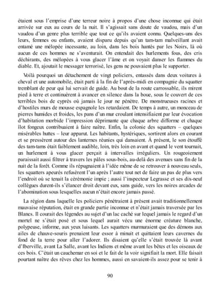 étaient sous l’emprise d’une terreur noire à propos d’une chose inconnue qui était
arrivée sur eux au cours de la nuit. Il s’agissait sans doute de vaudou, mais d’un
vaudou d’un genre plus terrible que tout ce qu’ils avaient connu. Quelques-uns des
leurs, femmes ou enfants, avaient disparu depuis qu’un tam-tam malveillant avait
entamé une mélopée incessante, au loin, dans les bois hantés par les Noirs, là où
aucun de ces hommes ne s’aventurait. On entendait des hurlements fous, des cris
déchirants, des mélopées à vous glacer l’âme et on voyait danser les flammes du
diable. Et, ajoutait le messager terrorisé, les gens ne pouvaient plus le supporter.
Voilà pourquoi un détachement de vingt policiers, entassés dans deux voitures à
cheval et une automobile, était parti à la fin de l’après-midi en compagnie du squatter
tremblant de peur qui lui servait de guide. Au bout de la route carrossable, ils mirent
pied à terre et continuèrent à avancer en silence dans la boue, sous le couvert de ces
terribles bois de cyprès où jamais le jour ne pénètre. De monstrueuses racines et
d’hostiles murs de mousse espagnole les retardaient. De temps à autre, un monceau de
pierres humides et froides, les pans d’un mur croulant intensifiaient par leur évocation
d’habitation morbide l’impression déprimante que chaque arbre difforme et chaque
îlot fongeux contribuaient à faire naître. Enfin, la colonie des squatters – quelques
misérables huttes – leur apparut. Les habitants, hystériques, sortirent alors en courant
et se pressèrent autour des lanternes réunies qui dansaient. À présent, le son étouffé
des tam-tams était faiblement audible, loin, très loin en avant et quand le vent tournait,
un hurlement à vous glacer perçait à intervalles irréguliers. Un rougeoiement
paraissait aussi filtrer à travers les pâles sous-bois, au-delà des avenues sans fin de la
nuit de la forêt. Comme ils répugnaient à l’idée même de se retrouver à nouveau seuls,
les squatters apeurés refusèrent l’un après l’autre tout net de faire un pas de plus vers
l’endroit où se tenait la cérémonie impie ; aussi l’inspecteur Legrasse et ses dix-neuf
collègues durent-ils s’élancer droit devant eux, sans guide, vers les noires arcades de
l’abomination sous lesquelles aucun n’était encore jamais passé.
La région dans laquelle les policiers pénétraient à présent avait traditionnellement
mauvaise réputation, était en grande partie inconnue et n’était jamais traversée par les
Blancs. Il courait des légendes au sujet d’un lac caché sur lequel jamais le regard d’un
mortel ne s’était posé et sous lequel aurait vécu une énorme créature blanche,
polypeuse, informe, aux yeux luisants. Les squatters murmuraient que des démons aux
ailes de chauve-souris prenaient leur essor à minuit et quittaient leurs cavernes du
fond de la terre pour aller l’adorer. Ils disaient qu’elle s’était trouvée là avant
d’Iberville, avant La Salle, avant les Indiens et même avant les bêtes et les oiseaux de
ces bois. C’était un cauchemar en soi et le fait de la voir signifiait la mort. Elle faisait
pourtant naître des rêves chez les hommes, aussi en savaient-ils assez pour se tenir à
90
 