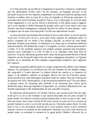 Ce n’était peut-être qu’un effet de l’imagination et peut-être n’étaient-ce simplement
que des phénomènes d’écho, mais l’un des hommes, un Espagnol nerveux, se dit
persuadé de percevoir des réponses antiphonales au rituel provenant de quelque point
lointain et sombre, plus au cœur de ce bois de légendes et d’horreurs anciennes. Je
rencontrai plus tard cet homme, Joseph D. Galvez, et je l’interrogeai. Il se révéla doué
d’une imagination si vive qu’elle frisait la distraction. Il alla même jusqu’à suggérer
qu’il avait entendu le faible battement de grandes ailes, qu’il avait entrevu des yeux
luisants, une forme montagneuse et blanche derrière les arbres les plus distants – mais
je suppose que lui aussi avait trop prêté l’oreille aux superstitions locales.
La pause horrifiée des hommes fut en réalité d’assez courte durée. Le devoir passait
avant tout. Et bien qu’il ait pu y avoir près d’une centaine de célébrants métis, la
police, comptant sur ses armes à feu, plongea, décidée, au milieu de cette bande
immonde. Pendant cinq minutes, le tintamarre et le chaos qui en résultèrent défièrent
toute description. On donnait des coups à l’aveuglette, on tirait, certains parvenaient à
s’enfuir. À la fin, pourtant, Legrasse put compter quelque quarante-sept prisonniers
moroses qu’il contraignit à se vêtir en hâte et à se regrouper entre deux files de
policiers. Cinq des adorateurs gisaient morts, deux étaient grièvement blessés et furent
emportés sur des brancards improvisés par leurs compagnons prisonniers. La figurine
perchée sur le monolithe fut, bien entendu, soigneusement récupérée, puis rapportée
par Legrasse.
Interrogés au quartier général après un voyage comportant des efforts et des fatigues
intenses, les prisonniers se révélèrent tous être des hommes de très humble origine,
des sang-mêlé à l’esprit aberrant. La plupart étaient des marins et ce ramassis de
nègres et de mulâtres, antillais ou portugais Bravas des îles du Cap-Vert surtout,
faisait paraître leur culte hétérogène fortement teinté de vaudou. Sans qu’il fût besoin
de pousser très loin l’interrogatoire, il devint pourtant manifeste que l’on avait affaire
à quelque chose de beaucoup plus profond et de beaucoup plus ancien qu’un
fétichisme nègre. Bien que dégradées et ignorantes, ces créatures défendaient avec une
fermeté surprenante l’idée fondamentale de leur exécrable croyance.
Ils adoraient, déclaraient-ils, les Grands Anciens, qui avaient existé bien des âges
avant qu’il n’y ait eu des hommes et qui étaient descendus du ciel pour occuper le
jeune monde. Ces Anciens avaient à présent disparu dans la terre et sous la mer ; mais
bien que morts, leurs corps avaient révélé leurs secrets au cours de rêves envoyés au
premier homme et celui-ci avait créé un culte qui ne s’était plus jamais éteint. Ce culte
était le leur et les prisonniers disaient qu’il avait toujours existé et qu’il existerait
toujours, observé en cachette en des immensités lointaines ou en des lieux obscurs du
monde entier, en attendant le moment où le grand prêtre Cthulhu s’élèverait de sa
92
 
