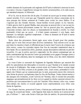 sombre demeure de la puissante cité engloutie de R’lyeh et réduirait à nouveau la terre
à sa merci. Un jour, il appellerait, lorsque les étoiles seraient prêtes, et le culte secret,
qui attendrait toujours, le libérerait.
D’ici là, rien ne devait être dit de plus. Il existait un secret que la torture même ne
saurait arracher. Il n’y avait pas que l’humanité parmi les choses conscientes de la
terre puisque des formes sortaient de l’ombre pour visiter les rares fidèles. Il ne
s’agissait pas des Grands Anciens. Aucun homme n’avait jamais vu les Anciens.
L’idole gravée était le grand Cthulhu, mais personne ne pouvait dire si oui ou non les
autres déités étaient précisément comme lui. Nul ne pouvait plus lire, aujourd’hui,
l’ancienne écriture, mais les choses se transmettaient de bouche à oreille. Le rituel
psalmodié n’était pas un secret – il n’était jamais prononcé à voix haute, mais
murmuré. La mélopée signifiait simplement : « Dans sa demeure de R’lyeh la morte
Cthulhu rêve et attend. »
Seuls, deux des prisonniers furent jugés assez sains d’esprit pour être pendus,
tandis que le reste était envoyé dans diverses institutions. Tous nièrent avoir eu une
part dans les meurtres rituels et affirmèrent que la tuerie était l’œuvre de créatures aux
ailes noires, venues les rejoindre depuis leur lieu de rencontre immémorial dans le
bois hanté. De ces mystérieux alliés, pourtant, aucune description cohérente ne put être
recueillie. Ce que la police parvint à apprendre lui fut surtout communiqué par un
métis extrêmement âgé du nom de Castro qui prétendait avoir gagné d’étranges ports à
la voile et s’être entretenu, dans les montagnes de la Chine, avec des chefs immortels
du culte.
Le vieux Castro se souvenait de fragments de légendes hideuses qui auraient fait
pâlir les spéculations des théosophes et ressortir ce que l’homme et le monde avaient
de récent et d’éphémère. Des temps avaient existé où d’autres Choses avaient régné
sur la Terre et où Elles avaient eu de grandes cités. Leurs restes, prétendait-il avoir
appris des Chinois qui ne connaissaient pas la mort, pouvaient encore être retrouvés
sous forme de pierres cyclopéennes dans les îles du Pacifique. Toutes étaient mortes à
des époques très lointaines, avant l’arrivée de l’homme, mais il existait des procédés
magiques qui permettraient de les faire revivre quand les étoiles auraient retrouvé les
positions qui convenaient dans le cycle de l’éternité. Elles étaient, à dire vrai, venues
elles-mêmes des étoiles et avaient apporté Leurs représentations avec Elles sous
forme de figurines.
Ces Grands Anciens, poursuivait Castro, n’étaient pas entièrement faits de chair et
de sang. Ils avaient une forme – cette figurine faite dans les étoiles ne le prouvait-elle
pas, d’ailleurs ? – mais cette forme n’était pas faite de matière. Ils pouvaient plonger
93
 