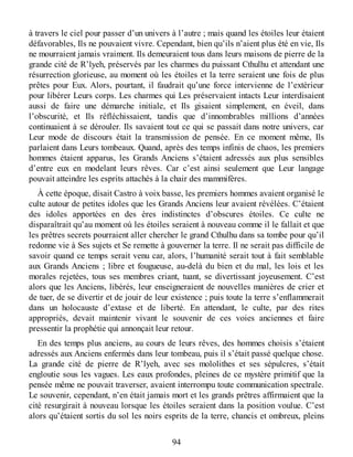 à travers le ciel pour passer d’un univers à l’autre ; mais quand les étoiles leur étaient
défavorables, Ils ne pouvaient vivre. Cependant, bien qu’ils n’aient plus été en vie, Ils
ne mourraient jamais vraiment. Ils demeuraient tous dans leurs maisons de pierre de la
grande cité de R’lyeh, préservés par les charmes du puissant Cthulhu et attendant une
résurrection glorieuse, au moment où les étoiles et la terre seraient une fois de plus
prêtes pour Eux. Alors, pourtant, il faudrait qu’une force intervienne de l’extérieur
pour libérer Leurs corps. Les charmes qui Les préservaient intacts Leur interdisaient
aussi de faire une démarche initiale, et Ils gisaient simplement, en éveil, dans
l’obscurité, et Ils réfléchissaient, tandis que d’innombrables millions d’années
continuaient à se dérouler. Ils savaient tout ce qui se passait dans notre univers, car
Leur mode de discours était la transmission de pensée. En ce moment même, Ils
parlaient dans Leurs tombeaux. Quand, après des temps infinis de chaos, les premiers
hommes étaient apparus, les Grands Anciens s’étaient adressés aux plus sensibles
d’entre eux en modelant leurs rêves. Car c’est ainsi seulement que Leur langage
pouvait atteindre les esprits attachés à la chair des mammifères.
À cette époque, disait Castro à voix basse, les premiers hommes avaient organisé le
culte autour de petites idoles que les Grands Anciens leur avaient révélées. C’étaient
des idoles apportées en des ères indistinctes d’obscures étoiles. Ce culte ne
disparaîtrait qu’au moment où les étoiles seraient à nouveau comme il le fallait et que
les prêtres secrets pourraient aller chercher le grand Cthulhu dans sa tombe pour qu’il
redonne vie à Ses sujets et Se remette à gouverner la terre. Il ne serait pas difficile de
savoir quand ce temps serait venu car, alors, l’humanité serait tout à fait semblable
aux Grands Anciens ; libre et fougueuse, au-delà du bien et du mal, les lois et les
morales rejetées, tous ses membres criant, tuant, se divertissant joyeusement. C’est
alors que les Anciens, libérés, leur enseigneraient de nouvelles manières de crier et
de tuer, de se divertir et de jouir de leur existence ; puis toute la terre s’enflammerait
dans un holocauste d’extase et de liberté. En attendant, le culte, par des rites
appropriés, devait maintenir vivant le souvenir de ces voies anciennes et faire
pressentir la prophétie qui annonçait leur retour.
En des temps plus anciens, au cours de leurs rêves, des hommes choisis s’étaient
adressés aux Anciens enfermés dans leur tombeau, puis il s’était passé quelque chose.
La grande cité de pierre de R’lyeh, avec ses mololithes et ses sépulcres, s’était
engloutie sous les vagues. Les eaux profondes, pleines de ce mystère primitif que la
pensée même ne pouvait traverser, avaient interrompu toute communication spectrale.
Le souvenir, cependant, n’en était jamais mort et les grands prêtres affirmaient que la
cité resurgirait à nouveau lorsque les étoiles seraient dans la position voulue. C’est
alors qu’étaient sortis du sol les noirs esprits de la terre, chancis et ombreux, pleins
94
 