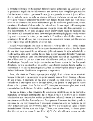 la formule récitée par les Esquimaux démonologiques et les métis de Louisiane ? Que
le professeur Angell ait aussitôt entrepris une enquête aussi complète que possible
était éminemment naturel ; personnellement, je soupçonnais pourtant le jeune Wilcox
d’avoir entendu parler du culte de manière indirecte et d’avoir inventé une série de
rêves pour rehausser et relancer le mystère aux dépens de mon oncle. Les relations de
rêves et les coupures de presse rassemblées par le professeur paraissaient, certes,
corroborer l’authenticité de ce culte ; le rationalisme de mon esprit et l’extravagance
du sujet me poussaient cependant à adopter ce que je pensais être les conclusions les
plus raisonnables. C’est ainsi qu’après avoir attentivement étudié le manuscrit une
fois encore, puis comparé les notes théosophiques et anthropologiques avec le récit de
Legrasse concernant le culte, je me rendis à Providence afin d’aller trouver le
sculpteur et de lui adresser des reproches que je considérais comme justifiés pour en
avoir imposé avec tant d’audace à un savant âgé.
Wilcox vivait toujours seul dans la maison « Fleur-de-Lys » de Thomas Street,
affreuse imitation victorienne de l’architecture bretonne du XVIIe siècle, dont la façade
de stuc était trop ostensible au milieu des jolies demeures de style colonial de la
vieille colline ainsi qu’à l’ombre du plus beau clocher géorgien de toute l’Amérique.
Je le trouvai au travail dans son appartement et j’admis aussitôt, en voyant les pièces
éparpillées çà et là, que son talent avait véritablement quelque chose de profond et
d’authentique. On parlera de lui, je crois, un jour ou l’autre, comme de l’un des grands
décadents, car il a su cristalliser en argile et saura bientôt traduire dans le marbre les
cauchemars et les visions fantastiques qu’Arthur Machen évoque en prose et que Clark
Ashton Smith nous dévoile dans ses poèmes et sa peinture.
Brun, très mince et d’aspect quelque peu négligé, il se contenta de se retourner
lorsque je frappai et me demanda ce qui m’amenait, sans se lever. Lorsque je lui eus
dit qui j’étais, il manifesta un peu plus d’intérêt, car mon oncle avait excité sa
curiosité en l’interrogeant sur ses étranges rêves, sans jamais lui expliquer la raison
de ses préoccupations. Je ne fis rien pour l’éclairer plus avant sur ce plan, mais tentai,
en usant d’un peu de finesse, de lui tirer quelque chose de plus.
En peu de temps, je fus convaincu de son absolue sincérité, car on ne pouvait se
méprendre sur la façon dont il parlait de ses rêves. Ceux-ci et les traces qu’ils avaient
laissées dans son subconscient avaient profondément influencé son art, et il me montra
une statue morbide dont les courbes me firent presque frissonner, tant était grande la
puissance de leur noire suggestion. Il ne pouvait se rappeler avoir vu l’original de cet
objet ailleurs que dans son propre bas-relief de rêve, et d’ailleurs les lignes s’étaient
insensiblement définies sous ses doigts. C’était, sans aucun doute, la forme géante
dont il avait parlé au cours de son délire. Qu’il n’ait véritablement rien su du culte
96
 