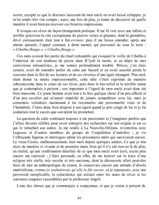 secret, excepté ce que le discours incessant de mon oncle en avait laissé échapper, je
m’en rendis très vite compte ; aussi, une fois de plus, je tentai de découvrir de quelle
manière il avait bien pu recevoir ces bizarres impressions.
Il évoqua ses rêves de façon étrangement poétique. Il me fit voir avec une infinie et
terrible précision la cité cyclopéenne de pierres vertes et gluantes, dont la géométrie,
dit-il curieusement, était tout à fait erronée, puis il me laissa entendre, après une
attente apeurée, l’appel constant, à demi mental, qui provenait de sous la terre :
« Cthulhu fhtagn », « Cthulhu fhtagn ».
Ces mots avaient fait partie du rituel redoutable qui évoquait la veille de Cthulhu à
l’intérieur de son tombeau de pierre dans R’lyeh la morte, et en dépit de mes
convictions rationalistes, je me sentais profondément troublé. Wilcox, j’en étais
certain, avait dû entendre parler du culte par hasard et en avait aussitôt perdu le
souvenir dans le flot de ses lectures et de ses rêveries d’une égale étrangeté. Plus tard,
étant donné sa nature impressionnable, cette idée s’était exprimée de manière
subconsciente dans le cours de ses rêves, puis dans le bas-relief et la terrible statue
que je contemplais à présent ; son imposture à l’égard de mon oncle avait donc été
bien innocente. Ce jeune homme avait tout à la fois quelque chose d’un peu affecté et
d’un peu cavalier qui m’aurait empêché de jamais sympathiser avec lui, mais je
consentais volontiers maintenant à lui reconnaître une personnalité vraie et de
l’honnêteté. J’étais donc bien disposé à son égard quand je pris congé de lui et je lui
souhaitais tout le succès que son talent lui promettait.
La question du culte continuait toujours à me passionner et j’imaginais parfois que
j’allais devenir célèbre pour avoir entrepris des recherches sur son origine et sur ce
qui le rattachait aux autres. Je me rendis à La Nouvelle-Orléans, m’entretins avec
Legrasse et d’autres membres du groupe de l’expédition d’autrefois ; je vis
l’effrayante figurine et interrogeai même les prisonniers métis qui survivaient encore.
Le vieux Castro, malheureusement, était mort depuis quelques années. Ce que je tins
alors de manière si vivante et de première main, bien qu’il n’y eût rien eu là de plus,
en réalité, qu’une confirmation détaillée de ce que mon oncle avait écrit, excita plus
encore ma curiosité ; j’étais persuadé, en effet, de me trouver sur la trace d’une
religion très réelle, très secrète et très ancienne, dont la découverte allait peut-être
faire de moi un anthropologue de renom. Je conservais encore une attitude d’absolu
matérialisme, comme je souhaiterais qu’elle le fût encore, et je repoussais, avec une
perversité inexplicable, la coïncidence qui existait entre les notes de rêves et les
curieuses coupures rassemblées par le professeur Angell.
L’une des choses que je commençais à soupçonner, et que je crains à présent de
97
 