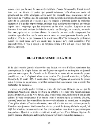 savoir, c’est que la mort de mon oncle était loin d’avoir été naturelle. Il était tombé
dans une rue étroite et pentue qui prenait naissance près d’anciens quais où
grouillaient des métis étrangers, après avoir été bousculé avec insouciance par un
marin noir. Je n’oubliais pas le sang mêlé et les inclinations marines des membres du
culte de la Louisiane et je n’aurais pas été surpris d’entendre parler de méthodes
secrètes et d’aiguilles empoisonnées, utilisées avec aussi peu de scrupules et connues
depuis aussi longtemps que les croyances et les rites occultes. Legrasse et ses
hommes, il est vrai, avaient été laissés en paix : en Norvège, en revanche, un marin
était mort, qui avait vu certaines choses. La nouvelle que mon oncle entreprenait des
enquêtes approfondies, après avoir eu en main les renseignements fournis par le
sculpteur, n’était-elle pas parvenue à de sinistres oreilles ? Je crois que le professeur
Angell est mort parce qu’il en savait trop ou parce qu’il était susceptible d’en
apprendre trop. Il reste à savoir si je partirais comme il l’a fait, car je sais bien des
choses, à présent.
III. LA FOLIE VENUE DE LA MER
Si le ciel souhaite jamais m’accorder une faveur, ce sera d’effacer totalement les
conséquences du simple hasard qui me fit jeter un regard sur un fragment de journal
posé sur une étagère. Je n’aurais pu le découvrir au cours de ma revue de presse
quotidienne, car il s’agissait d’un vieux numéro d’un journal australien, le Sydney
Bulletin du 18 avril 1925. Il avait même échappé à l’agence de coupures de presse
qui, à l’époque de sa parution, recueillait avidement des documents pour alimenter les
recherches de mon oncle.
J’avais en grande partie renoncé à réunir de nouveaux éléments sur ce que le
professeur Angell avait appelé le « Culte de Cthulhu » et j’étais venu passer quelques
jours à Patterson, dans le New Jersey, chez l’un de mes amis, un homme d’une grande
culture. Il était conservateur d’un musée local et minéralogiste de renom. Un jour,
comme j’examinais les échantillons de réserve abandonnés au hasard, sur les étagères
d’une pièce située à l’arrière du musée, mon œil s’arrêta sur une curieuse photo de
l’un des vieux journaux étalés sous les pierres ; c’était le Sydney Bulletin auquel j’ai
déjà fait allusion, car mon ami avait des correspondants dans tous les pays étrangers
imaginables. Quant à la photo, c’était une similigravure d’une hideuse figurine de
pierre, presque identique à celle que Legrasse avait trouvée dans les marécages.
98
 