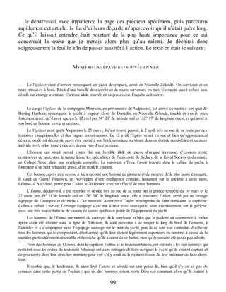 Je débarrassai avec impatience la page des précieux spécimens, puis parcourus
rapidement cet article. Je fus d’ailleurs déçu de m’apercevoir qu’il n’était guère long.
Ce qu’il laissait entendre était pourtant de la plus haute importance pour ce qui
concernait la quête que je menais alors plus qu’au ralenti. Je déchirai donc
soigneusement la feuille afin de passer aussitôt à l’action. Le texte en était le suivant :
MYSTÉRIEUSE ÉPAVE RETROUVÉE EN MER
Le Vigilant vient d’arriver remorquant un yacht désemparé, armé en Nouvelle-Zélande. Un survivant et un
mort retrouvés à bord. Récit d’une bataille désespérée et de morts survenues en mer. Un marin sauvé refuse tous
détails sur étrange aventure. Curieuse idole trouvée en sa possession. Enquête doit suivre.
Le cargo Vigilant de la compagnie Morrison, en provenance de Valparaiso, est arrivé ce matin à son quai de
Darling Harbour, remorquant le yacht à vapeur Alert, de Dunedin, en Nouvelle-Zélande, touché et avarié, mais
fortement armé, qu’il avait aperçu le 12 avril par 34° 21’ de latitude sud et 152° 17’ de longitude ouest, et qui avait à
son bord un homme en vie et un mort.
Le Vigilant avait quitté Valparaiso le 25 mars ; il s’est trouvé poussé, le 2 avril, très au sud de sa route par des
tempêtes exceptionnelles et des vagues monstrueuses. Le 12 avril, l’épave venait en vue et bien qu’apparemment
déserte, on devait découvrir, après être monté à son bord, un unique survivant dans un état de demi-délire et un autre
individu mort, selon toute évidence, depuis plus d’une semaine.
L’homme qui vivait serrait contre lui une horrible idole de pierre d’origine inconnue, d’environ trente
centimètres de haut, dont la nature laisse les spécialistes de l’université de Sydney, de la Royal Society et du musée
de College Street dans une perplexité complète. Le survivant affirme l’avoir trouvée dans la cabine du yacht, à
l’intérieur d’un petit reliquaire gravé, d’un modèle courant.
Cet homme, après être revenu à lui, a raconté une histoire de piraterie et de meurtre de la plus haute étrangeté.
Il s’agit de Gustaf Johansen, un Norvégien, d’une intelligence certaine, lieutenant sur la goélette à deux mâts,
l’Emma, d’Auckland, partie pour Callao, le 20 février, avec un effectif de onze hommes.
L’Emma, déclare-t-il, a été retardée et déviée très au sud de sa route par la grande tempête du 1er mars et le
22 mars, par 49° 51’de latitude sud et 128° 34’ de longitude ouest, elle a rencontré l’Alert, armé par un étrange
équipage de Canaques et de métis à l’air mauvais. Ayant reçu l’ordre péremptoire de faire demi-tour, le capitaine
Collins a refusé ; sur ce, l’étrange équipage s’est mis à tirer avec sauvagerie, sans avertissement, sur la goélette,
avec une très lourde batterie de canons de cuivre qui faisait partie de l’équipement du yacht.
Les hommes de l’Emma ont montré du courage, dit le survivant, et bien que la goélette ait commencé à couler
après avoir été atteinte sous la ligne de flottaison, ils sont parvenus à se ranger le long du bord de l’ennemi, à
l’aborder et à s’empoigner avec l’équipage sauvage sur le pont du yacht, puis ils se sont vus contraints d’achever
tous les hommes qui le composaient, étant donné qu’ils leur étaient légèrement supérieurs en nombre, à cause de la
manière particulièrement détestable et farouche qu’ils avaient de se battre, bien qu’ils eussent été assez peu adroits.
Trois des hommes de l’Emma, dont le capitaine Collins et le lieutenant Green, ont été tués ; les huit hommes qui
restaient sous les ordres du lieutenant Johansen ont alors entrepris de faire naviguer le yacht qu’ils avaient capturé et
de poursuivre dans leur direction première pour voir s’il y avait eu la moindre raison de leur ordonner de faire demi-
tour.
Il semble que, le lendemain, ils aient levé l’ancre et abordé sur une petite île, bien qu’il n’y en ait pas de
connues dans cette partie de l’océan ; que six des hommes soient morts Dieu sait comment alors qu’ils étaient à
99
 