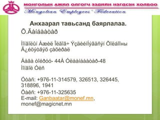 Анхаарал тавьсанд баярлалаа.
Õ.Ãàíáààòàð
Ìîíãîëûí Àæèë Îëãîã÷ ÝçäèéíÍýãäñýí Õîëáîîны
Ã¿éöýòãýõ çàõèðàë
Áàãà òîéðóó- 44À Óëààíáààòàð-48
Ìîíãîë Óëñ
Óòàñ: +976-11-314579, 326513, 326445,
318896, 1941
Ôàêñ: +976-11-325635
E-mail: Ganbaatar@monef.mn,
monef@magicnet.mn
 