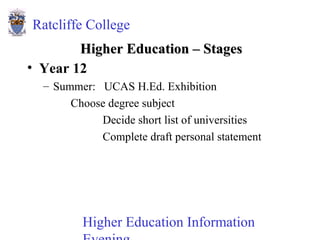 Higher Education Information
Ratcliffe College
Higher Education – StagesHigher Education – Stages
• Year 12
– Summer: UCAS H.Ed. Exhibition
Choose degree subject
Decide short list of universities
Complete draft personal statement
 