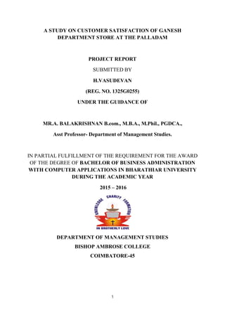 1
A STUDY ON CUSTOMER SATISFACTION OF GANESH
DEPARTMENT STORE AT THE PALLADAM
PROJECT REPORT
SUBMITTED BY
H.VASUDEVAN
(REG. NO. 1325G0255)
UNDER THE GUIDANCE OF
MR.A. BALAKRISHNAN B.com., M.B.A., M.Phil., PGDCA.,
Asst Professor- Department of Management Studies.
IN PARTIAL FULFILLMENT OF THE REQUIREMENT FOR THE AWARD
OF THE DEGREE OF BACHELOR OF BUSINESS ADMINISTRATION
WITH COMPUTER APPLICATIONS IN BHARATHIAR UNIVERSITY
DURING THE ACADEMIC YEAR
2015 – 2016
DEPARTMENT OF MANAGEMENT STUDIES
BISHOP AMBROSE COLLEGE
COIMBATORE-45
 