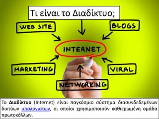 Τι είναι το Διαδίκτυο;
Το Διαδίκτυο (Internet) είναι παγκόσμιο σύστημα διασυνδεδεμένων
δικτύων υπολογιστών, οι οποίοι χρησιμοποιούν καθιερωμένη ομάδα
πρωτοκόλλων.
 
