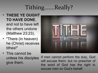 Tithing…….Really?
• THESE YE OUGHT
TO HAVE DONE,
and not to have left
the others undone
(Matthew 23:23).
• "There (in heaven)
he (Christ) receives
tithes!"
• This cannot be
unless his disciples
give them.
If men cannot perform the duty, God
will excuse them; but no preacher of
the word of God has the right to
excuse men on God's behalf.
 
