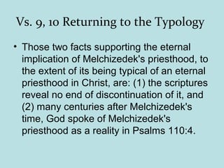 Vs. 9, 10 Returning to the Typology
• Those two facts supporting the eternal
implication of Melchizedek's priesthood, to
the extent of its being typical of an eternal
priesthood in Christ, are: (1) the scriptures
reveal no end of discontinuation of it, and
(2) many centuries after Melchizedek's
time, God spoke of Melchizedek's
priesthood as a reality in Psalms 110:4.
 