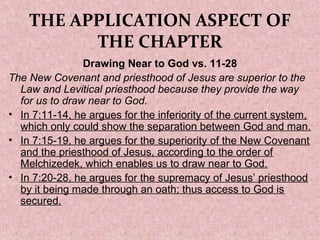 THE APPLICATION ASPECT OF
THE CHAPTER
Drawing Near to God vs. 11-28
The New Covenant and priesthood of Jesus are superior to the
Law and Levitical priesthood because they provide the way
for us to draw near to God.
• In 7:11-14, he argues for the inferiority of the current system,
which only could show the separation between God and man.
• In 7:15-19, he argues for the superiority of the New Covenant
and the priesthood of Jesus, according to the order of
Melchizedek, which enables us to draw near to God.
• In 7:20-28, he argues for the supremacy of Jesus’ priesthood
by it being made through an oath; thus access to God is
secured.
 