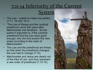 7:11-14 Inferiority of the Current
System
• The Law - unable to make one perfect
(7:11, 19; 9:9; 10:1)
• “The Law of Moses and the Levitical
priesthood came 500 years after
Melchizedek met Abraham. So the
author’s argument is, if the Levitical
priesthood and the Law were good
enough, why did God predict this new
priest according to the order of
Melchizedek?
• The Law and the priesthood are linked,
so that when the priesthood changed,
the Law had to change (7:12).
• Melchizedek and Jesus are clearly not
of the tribe of Levi, and thus represent
a new order of priesthood (7:13-14).
 