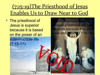(7:15-19)The Priesthood of Jesus
Enables Us to Draw Near to God
• The priesthood of
Jesus is superior
because it is based
on the power of an
indestructible life
(7:15-17).
The old covenant and the
Levitical priesthood are now
set aside because they were
weak and useless (7:18-19a).
 
