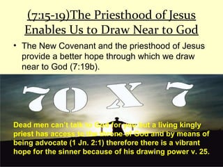 (7:15-19)The Priesthood of Jesus
Enables Us to Draw Near to God
• The New Covenant and the priesthood of Jesus
provide a better hope through which we draw
near to God (7:19b).
Dead men can’t talk to God for you but a living kingly
priest has access to the throne of God and by means of
being advocate (1 Jn. 2:1) therefore there is a vibrant
hope for the sinner because of his drawing power v. 25.
 