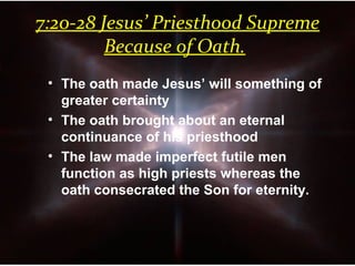 7:20-28 Jesus’ Priesthood Supreme
Because of Oath.
• The oath made Jesus’ will something of
greater certainty
• The oath brought about an eternal
continuance of his priesthood
• The law made imperfect futile men
function as high priests whereas the
oath consecrated the Son for eternity.
 