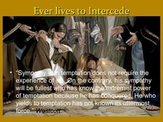 Ever lives to IntercedeEver lives to Intercede
• “Sympathy with temptation does not require the
experience of sin. On the contrary, his sympathy
will be fullest who has know the extremist power
of temptation because he has conquered. He who
yields to temptation has not known its uttermost
force.” Westcott.
 