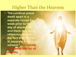 Higher Than the Heavens
• The Levitical priest
dwelt apart in a
separate house for a
week prior to the
day of atonement;
and there may be a
reference here to
the fact that “Christ
is separate from
sinners,” not merely
for a week but for all
eternity.
 