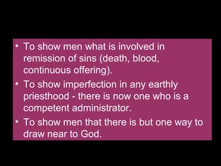 Do You Know Why Where is a
Priesthood?
• To show men what is involved in
remission of sins (death, blood,
continuous offering).
• To show imperfection in any earthly
priesthood - there is now one who is a
competent administrator.
• To show men that there is but one way to
draw near to God.
• To show men what is involved in
remission of sins (death, blood,
continuous offering).
• To show imperfection in any earthly
priesthood - there is now one who is a
competent administrator.
• To show men that there is but one way to
draw near to God.
 