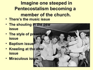 Imagine one steeped in
Pentecostalism becoming a
member of the church.
• There’s the music issue
• The shouting in the pew
issue
• The style of preaching
issue
• Baptism issue
• Kneeling at the altar
issue
• Miraculous issue.
 