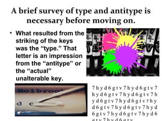 A brief survey of type and antitype is
necessary before moving on.
• What resulted from the
striking of the keys
was the “type.” That
letter is an impression
from the “antitype” or
the “actual”
unalterable key.
7 h y d 6 g t v 7 h y d 6 g t v 7
h y d 6 g t v 7 h y d 6 g t v 7 h
y d 6 g t v 7 h y d 6 g t v 7 h y
d 6 g t v 7 h y d 6 g t v 7 h y d
6 g t v 7 h y d 6 g t v 7 h y d 6
 