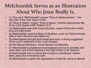 Melchizedek Serves as an Illustration
About Who Jesus Really Is.
• (1) The word "Melchizedek" means "King of righteousness,“ - the
very title of the Lord Jesus Christ.
• (2) "King of Salem" means "King of peace," another appropriate title
of our Lord (Isaiah 9:6ff; Psalms 72:7).
• (3) Melchizedek was both king and priest, Jesus Christ who is both
king and high priest.
• (4) Melchizedek received tithes of Abraham, even as Christ receives
gifts of them that love and follow him.
• (5) Melchizedek brought forth bread and wine; a strong suggestion
of the Lord's institution of the Lord's Supper.
• (6) He blessed Abraham; Christ blesses his followers.
• (7) Melchizedek's priesthood encompassed service to Gentiles and
Jews alike; and Christ likewise is the High Priest of all mankind.
• (8) Melchizedek has no blood line to trace to priesthood; neither
does Jesus but is traced by oath.
• (9) Melchizedek is given the appearance of eternal; Jesus is eternal.
 