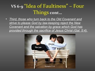 VS 6-9 “Idea of Faultiness” – Four
Things cont…
• Third, those who turn back to the Old Covenant and
strive to please God by law-keeping reject the New
Covenant and the salvation by grace which God has
provided through the sacrifice of Jesus Christ (Gal. 5:4).
 