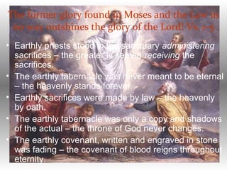 The former glory found in Moses and the Law in
no way outshines the glory of the Lord! Vs. 1-5
• Earthly priests stood in the sanctuary administering
sacrifices – the greater is seated receiving the
sacrifices.
• The earthly tabernacle was never meant to be eternal
– the heavenly stands forever.
• Earthly sacrifices were made by law – the heavenly
by oath.
• The earthly tabernacle was only a copy and shadows
of the actual – the throne of God never changes.
• The earthly covenant, written and engraved in stone
was fading – the covenant of blood reigns throughout
eternity.
 