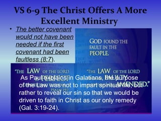 VS 6-9 The Christ Offers A More
Excellent Ministry
• The better covenant
would not have been
needed if the first
covenant had been
faultless (8:7).
As Paul explains in Galatians, the purpose
of the Law was not to impart spiritual life, but
rather to reveal our sin so that we would be
driven to faith in Christ as our only remedy
(Gal. 3:19-24).
 