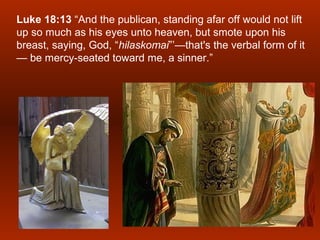 Luke 18:13 “And the publican, standing afar off would not lift
up so much as his eyes unto heaven, but smote upon his
breast, saying, God, “hilaskomai”’—that's the verbal form of it
— be mercy-seated toward me, a sinner.”
 