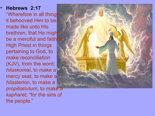 • Hebrews 2:17
“Wherefore in all things
it behooved Him to be
made like unto His
brethren, that He might
be a merciful and faithful
High Priest in things
pertaining to God, to
make reconciliation
(KJV), from the word;
hilaskomai, to make a
mercy seat, to make a
hilasterion, to make a
propitiatorium, to make a
kapharet, “for the sins of
the people.”
 