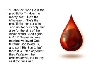 • 1 John 2:2 “And He is the
propitiation”—He's the
mercy seat. He's the
hilasterion. “He's the
propitiation for our sins:
and not for ours only, but
also for the sins of the
whole world.” And again
in 4:12, “Herein is love,
not that we loved God,
but that God loved us,
and sent His Son to be”—
there it is—“the kapharet,
the hilasterion, the
propitiatorium, the mercy
seat for our sins.”
 