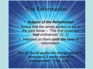 The Reformation
• Subject of the Reformation
• Notice that the whole section is set in
the past tense – “The first covenant
had ordinances” (v. 1)
• Imposed on them until the time of
reformation.
"For if I build again the things which I
destroyed, I make myself a
transgressor" (Gal. 2:18).
 