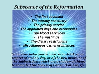 Substance of the Reformation
• The first covenant
• The worldly sanctuary
• The priestly service
• The appointed days and ceremonies
• The blood sacrifices
• The washings
• The dietary restrictions
• Miscellaneous carnal ordinances
"let no man judge you in meat, or in drink, or in
respect of an holy day, or of the new moon, or of
the Sabbath days: which are a shadow of things
to come; but the body is of Christ" (Col. 2:16, 17).
 