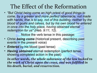 The Effect of the Reformation
• "But Christ being come an high priest of good things to
come, by a greater and more perfect tabernacle, not made
with hands, that is to say, not of this building; neither by the
blood of goats and calves, but by his own blood he entered
in once into the holy place, having obtained eternal
redemption for us" (Heb. 9:11, 12).
Notice the verb tense in this passage:
• Christ being come (historical present, describing past
events in the present voice)
• Entered by his blood (past tense)
• Having obtained eternal redemption (perfect tense,
showing completed action in the past)
In other words, the whole substance of the law looked to
the work of Christ upon the cross, and was fulfilled in
his death, burial, and resurrection.
 