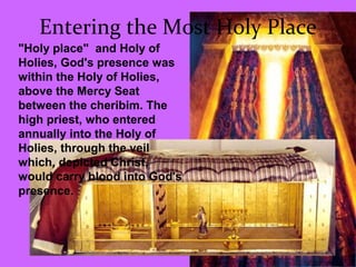 Entering the Most Holy Place
"Holy place" and Holy of
Holies, God's presence was
within the Holy of Holies,
above the Mercy Seat
between the cheribim. The
high priest, who entered
annually into the Holy of
Holies, through the veil
which, depicted Christ,
would carry blood into God's
presence.
 