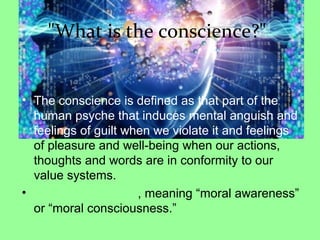 "What is the conscience?"
• The conscience is defined as that part of the
human psyche that induces mental anguish and
feelings of guilt when we violate it and feelings
of pleasure and well-being when our actions,
thoughts and words are in conformity to our
value systems.
• , meaning “moral awareness”
or “moral consciousness.”
 