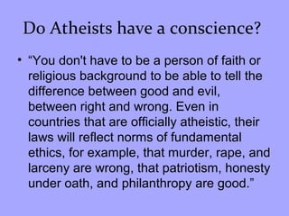 Do Atheists have a conscience?
• “You don't have to be a person of faith or
religious background to be able to tell the
difference between good and evil,
between right and wrong. Even in
countries that are officially atheistic, their
laws will reflect norms of fundamental
ethics, for example, that murder, rape, and
larceny are wrong, that patriotism, honesty
under oath, and philanthropy are good.”
 