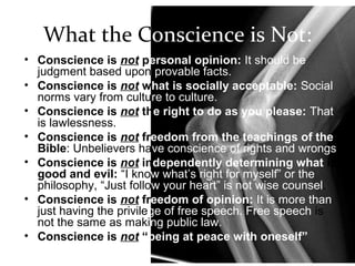 What the Conscience is Not:
• Conscience is not personal opinion: It should be
judgment based upon provable facts.
• Conscience is not what is socially acceptable: Social
norms vary from culture to culture.
• Conscience is not the right to do as you please: That
is lawlessness.
• Conscience is not freedom from the teachings of the
Bible: Unbelievers have conscience of rights and wrongs.
• Conscience is not independently determining what is
good and evil: “I know what’s right for myself” or the
philosophy, “Just follow your heart” is not wise counsel.
• Conscience is not freedom of opinion: It is more than
just having the privilege of free speech. Free speech is
not the same as making public law.
• Conscience is not “being at peace with oneself”
 