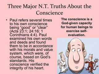 Three Major N.T. Truths About the
Conscience
• Paul refers several times
to his own conscience
being “good” or “clear”
(Acts 23:1; 24:16; 1
Corinthians 4:4). Paul
examined his own words
and deeds and found
them to be in accordance
with his morals and value
system, which were, of
course, based on God’s
standards. His
conscience verified the
integrity of his heart.
The conscience is a
God-given capacity
for human beings to
exercise self-
evaluation.
 