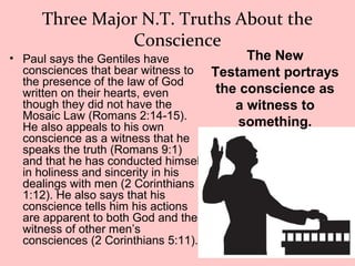 Three Major N.T. Truths About the
Conscience
• Paul says the Gentiles have
consciences that bear witness to
the presence of the law of God
written on their hearts, even
though they did not have the
Mosaic Law (Romans 2:14-15).
He also appeals to his own
conscience as a witness that he
speaks the truth (Romans 9:1)
and that he has conducted himself
in holiness and sincerity in his
dealings with men (2 Corinthians
1:12). He also says that his
conscience tells him his actions
are apparent to both God and the
witness of other men’s
consciences (2 Corinthians 5:11).
The New
Testament portrays
the conscience as
a witness to
something.
 