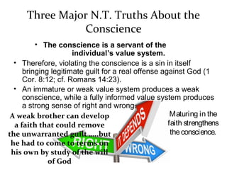 Three Major N.T. Truths About the
Conscience
• The conscience is a servant of the
individual’s value system.
• Therefore, violating the conscience is a sin in itself
bringing legitimate guilt for a real offense against God (1
Cor. 8:12; cf. Romans 14:23).
• An immature or weak value system produces a weak
conscience, while a fully informed value system produces
a strong sense of right and wrong.
Maturing in the
faith strengthens
theconscience.
A weak brother can develop
a faith that could remove
the unwarranted guilt …..but
he had to come to terms on
his own by study of the will
of God
 