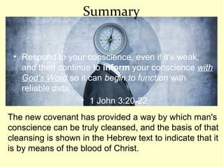 Summary
• Respond to your conscience, even if it's weak,
and then continue to inform your conscience with
God's Word so it can begin to function with
reliable data.
• 1 John 3:20-22
The new covenant has provided a way by which man's
conscience can be truly cleansed, and the basis of that
cleansing is shown in the Hebrew text to indicate that it
is by means of the blood of Christ.
 