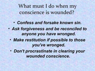 What must I do when my
conscience is wounded?
• Confess and forsake known sin.
• Ask forgiveness and be reconciled to
anyone you have wronged.
• Make restitution if possible to those
you've wronged.
• Don't procrastinate in clearing your
wounded conscience.
 