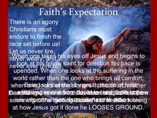 Being surrounded by great people of faith
encourages one from doubt to trust; from hope
to conviction; from idleness to action
Faith’s Expectation
Describing a runner who has been disqualified from
running in the race because he broke the rules.
When one takes his eyes off Jesus and begins to
look at his fellow saint for direction his pace is
upended. When one looks at the suffering in the
world rather than the one who brings all comfort;
when one looks at the sinners in the church rather
than the one who did no sin; when one looks at how
some church is “getting it done” rather than looking
at how Jesus got it done he LOOSES GROUND.
There is an agony
Christians must
endure to finish the
race set before us!
Let us never tire,
never weary, and
never ever give up!
 