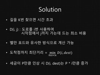 Solution
• 길을 K번 찾으면 시간 초과
• D(i, j) : 도로를 i번 사용하여
시작점에서 j까지 가는데 드는 최소 비용
• 벨만 포드와 유사한 방식으로 계산 가능
• 도착점까지 최단거리 = min
0≤𝑖<𝑛...