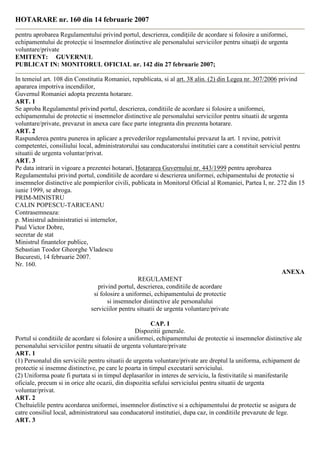 HOTARARE nr. 160 din 14 februarie 2007
pentru aprobarea Regulamentului privind portul, descrierea, condiþiile de acordare si folosire a uniformei,
echipamentului de protecþie si însemnelor distinctive ale personalului serviciilor pentru situaþii de urgenta
voluntare/private
EMITENT: GUVERNUL
PUBLICAT IN: MONITORUL OFICIAL nr. 142 din 27 februarie 2007;
In temeiul art. 108 din Constitutia Romaniei, republicata, si al art. 38 alin. (2) din Legea nr. 307/2006 privind
apararea impotriva incendiilor,
Guvernul Romaniei adopta prezenta hotarare.
ART. 1
Se aproba Regulamentul privind portul, descrierea, conditiile de acordare si folosire a uniformei,
echipamentului de protectie si insemnelor distinctive ale personalului serviciilor pentru situatii de urgenta
voluntare/private, prevazut in anexa care face parte integranta din prezenta hotarare.
ART. 2
Raspunderea pentru punerea in aplicare a prevederilor regulamentului prevazut la art. 1 revine, potrivit
competentei, consiliului local, administratorului sau conducatorului institutiei care a constituit serviciul pentru
situatii de urgenta voluntar/privat.
ART. 3
Pe data intrarii in vigoare a prezentei hotarari, Hotararea Guvernului nr. 443/1999 pentru aprobarea
Regulamentului privind portul, conditiile de acordare si descrierea uniformei, echipamentului de protectie si
insemnelor distinctive ale pompierilor civili, publicata in Monitorul Oficial al Romaniei, Partea I, nr. 272 din 15
iunie 1999, se abroga.
PRIM-MINISTRU
CALIN POPESCU-TARICEANU
Contrasemneaza:
p. Ministrul administratiei si internelor,
Paul Victor Dobre,
secretar de stat
Ministrul finantelor publice,
Sebastian Teodor Gheorghe Vladescu
Bucuresti, 14 februarie 2007.
Nr. 160.
ANEXA
REGULAMENT
privind portul, descrierea, conditiile de acordare
si folosire a uniformei, echipamentului de protectie
si insemnelor distinctive ale personalului
serviciilor pentru situatii de urgenta voluntare/private
CAP. I
Dispozitii generale.
Portul si conditiile de acordare si folosire a uniformei, echipamentului de protectie si insemnelor distinctive ale
personalului serviciilor pentru situatii de urgenta voluntare/private
ART. 1
(1) Personalul din serviciile pentru situatii de urgenta voluntare/private are dreptul la uniforma, echipament de
protectie si insemne distinctive, pe care le poarta in timpul executarii serviciului.
(2) Uniforma poate fi purtata si in timpul deplasarilor in interes de serviciu, la festivitatile si manifestarile
oficiale, precum si in orice alte ocazii, din dispozitia sefului serviciului pentru situatii de urgenta
voluntar/privat.
ART. 2
Cheltuielile pentru acordarea uniformei, insemnelor distinctive si a echipamentului de protectie se asigura de
catre consiliul local, administratorul sau conducatorul institutiei, dupa caz, in conditiile prevazute de lege.
ART. 3
 